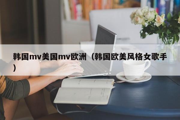 韩国mv美国mv欧洲(韩国欧美风格女歌手)