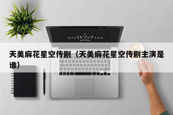 天美麻花星空传剧(天美麻花星空传剧主演是谁)