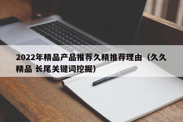 2022年精品产品推荐久精推荐理由(久久精品 长尾关键词挖掘)
