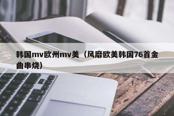 韩国mv欧州mv美(风靡欧美韩国76首金曲串烧)