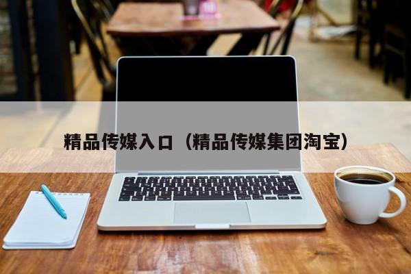 精品传媒入口(精品传媒集团淘宝)