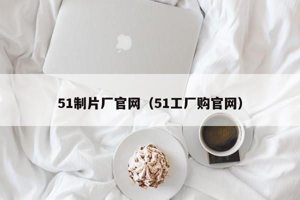 51制片厂官网(51工厂购官网)